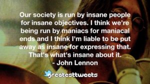 Our society is run by insane people for insane objectives. I think we're being run by maniacs for maniacal ends and I think I'm liable to be put away as insane for expressing that. That's what's insane about it.- John Lennon.001
