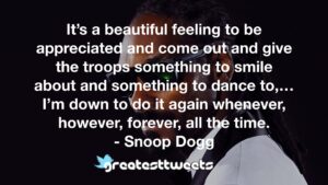 It’s a beautiful feeling to be appreciated and come out and give the troops something to smile about and something to dance to,…I’m down to do it again whenever, however, forever, all the time.- Snoop Dogg.001