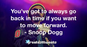 You’ve got to always go back in time if you want to move forward. - Snoop Dogg