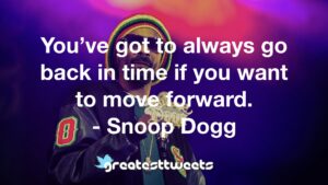 You’ve got to always go back in time if you want to move forward. - Snoop Dogg