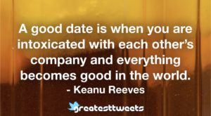 A good date is when you are intoxicated with each other’s company and everything becomes good in the world. - Keanu Reeves