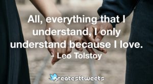 All, everything that I understand, I only understand because I love. - Leo Tolstoy