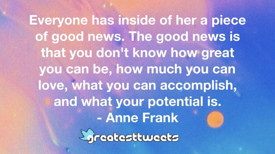 Everyone has inside of her a piece of good news. The good news is that you don't know how great you can be, how much you can love, what you can accomplish, and what your potential is.- Anne Frank.001