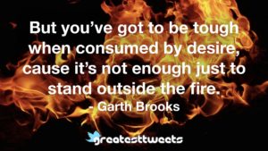 But you’ve got to be tough when consumed by desire, cause it’s not enough just to stand outside the fire. - Garth Brooks
