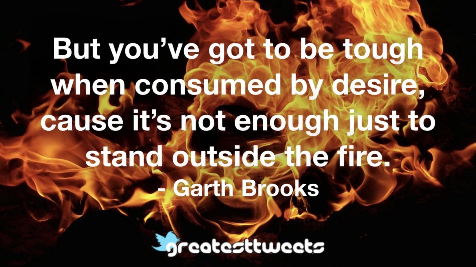 But you’ve got to be tough when consumed by desire, cause it’s not enough just to stand outside the fire. - Garth Brooks