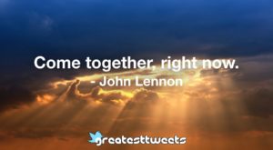 Come together, right now. - John Lennon
