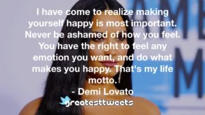 I have come to realize making yourself happy is most important. Never be ashamed of how you feel. You have the right to feel any emotion you want, and do what makes you happy. That's my life motto.- Demi Lovato.001