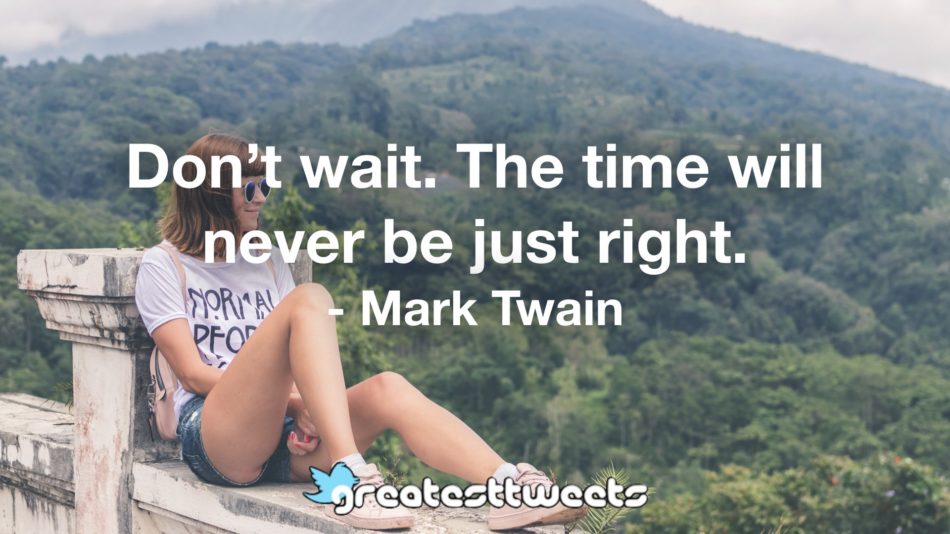 Don’t wait. The time will never be just right. - Mark Twain