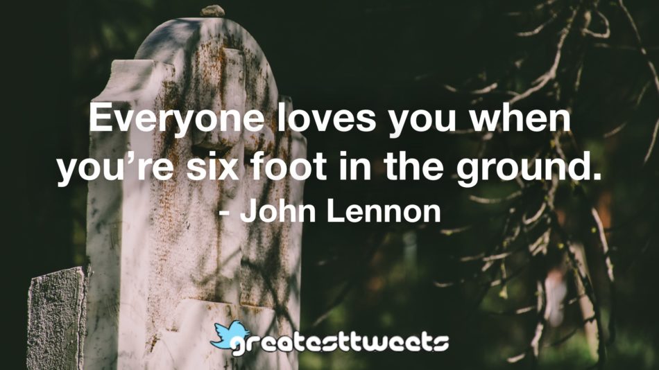 Everyone loves you when you’re six foot in the ground. - John Lennon