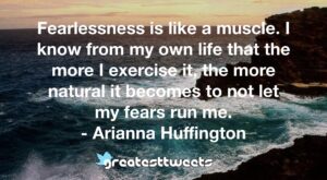 Fearlessness is like a muscle. I know from my own life that the more I exercise it, the more natural it becomes to not let my fears run me. - Arianna Huffington