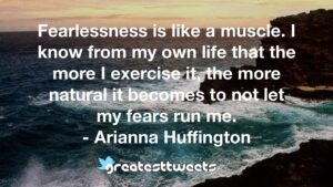 Fearlessness is like a muscle. I know from my own life that the more I exercise it, the more natural it becomes to not let my fears run me. - Arianna Huffington