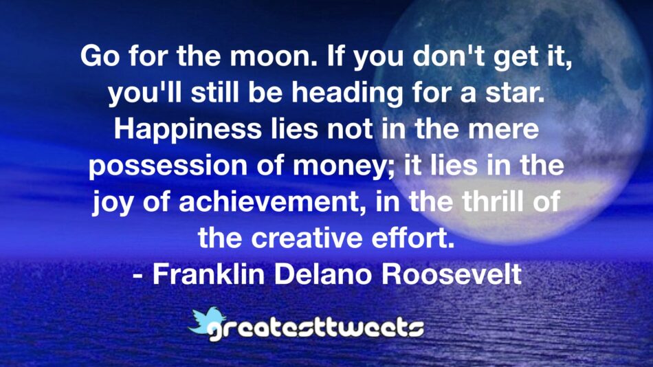 Go for the moon. If you don't get it, you'll still be heading for a star. Happiness lies not in the mere possession of money; it lies in the joy of achievement, in the thrill of the creative effort.- Franklin Delano Roosevelt.001