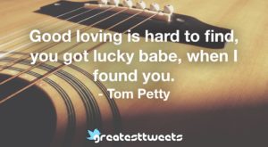Good loving is hard to find, you got lucky babe, when I found you. - Tom Petty