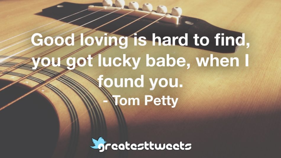 Good loving is hard to find, you got lucky babe, when I found you. - Tom Petty