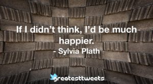 If I didn’t think, I’d be much happier. - Sylvia Plath