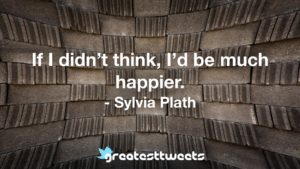 If I didn’t think, I’d be much happier. - Sylvia Plath