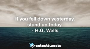 If you fell down yesterday, stand up today. - H.G. Wells