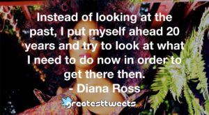 Instead of looking at the past, I put myself ahead 20 years and try to look at what I need to do now in order to get there then. - Diana Ross