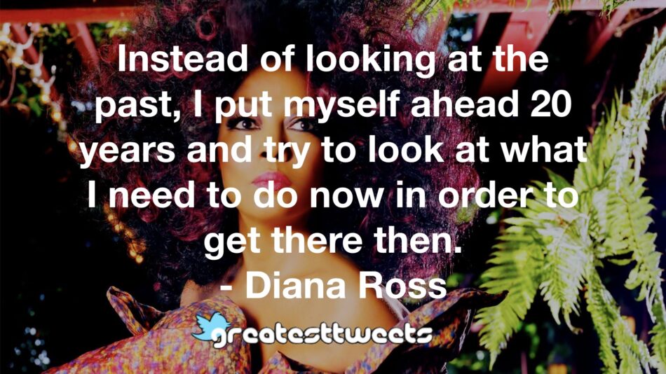 Instead of looking at the past, I put myself ahead 20 years and try to look at what I need to do now in order to get there then. - Diana Ross