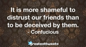 It is more shameful to distrust our friends than to be deceived by them. - Confucious