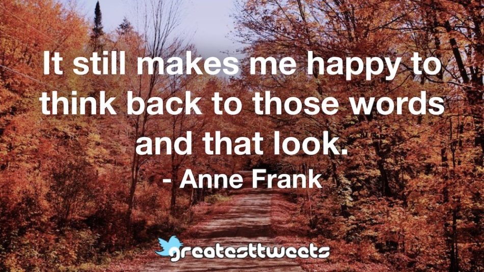 It still makes me happy to think back to those words and that look. - Anne Frank