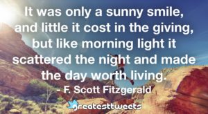 It was only a sunny smile, and little it cost in the giving, but like morning light it scattered the night and made the day worth living. - F. Scott Fitzgerald