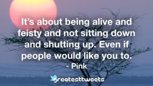 It’s about being alive and feisty and not sitting down and shutting up. Even if people would like you to. - Pink
