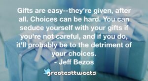 Gifts are easy--they're given, after all. Choices can be hard. You can seduce yourself with your gifts if you're not careful, and if you do, it'll probably be to the detriment of your choices.- Jeff Bezos.001