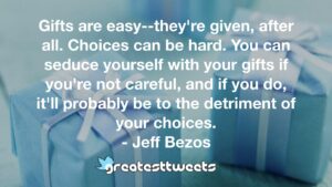 Gifts are easy--they're given, after all. Choices can be hard. You can seduce yourself with your gifts if you're not careful, and if you do, it'll probably be to the detriment of your choices.- Jeff Bezos.001