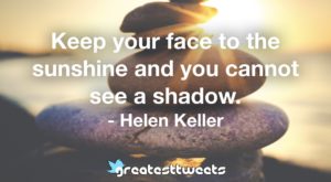 Keep your face to the sunshine and you cannot see a shadow. - Helen Keller