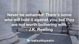 Never be ashamed! There's some who will hold it against you, but they are not worth bothering with. - J.K. Rowling