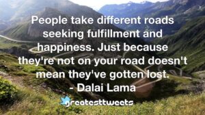 People take different roads seeking fulfillment and happiness. Just because they're not on your road doesn't mean they've gotten lost. - Dalai Lama