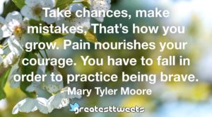 Take chances, make mistakes, That’s how you grow. Pain nourishes your courage. You have to fall in order to practice being brave. - Mary Tyler Moore