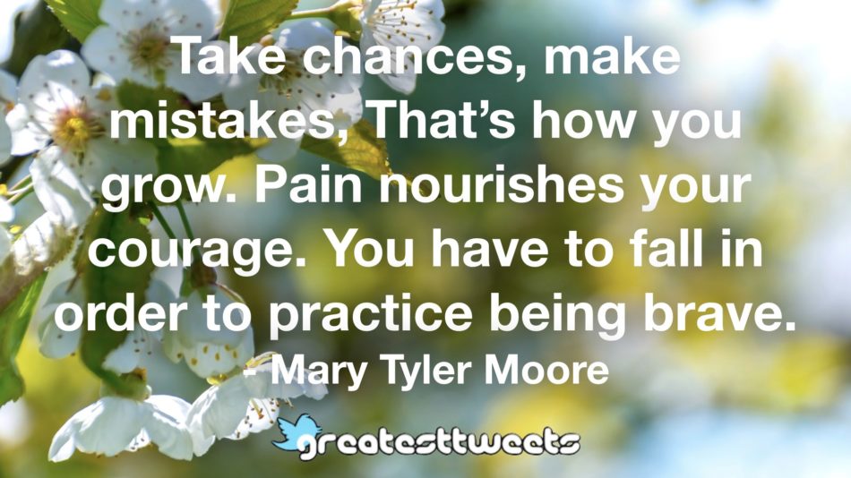 Take chances, make mistakes, That’s how you grow. Pain nourishes your courage. You have to fall in order to practice being brave. - Mary Tyler Moore