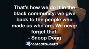 That’s how we do it in the black community: we give back to the people who made us who are. We never forget that. - Snoop Dogg