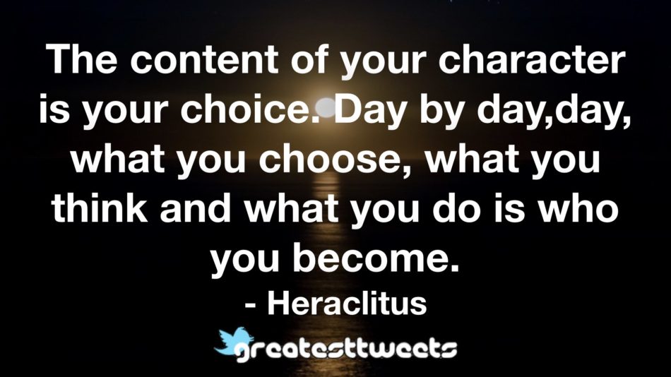 The content of your character is your choice. Day by day,day, what you choose, what you think and what you do is who you become. - Heraclitus