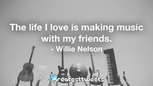 The life I love is making music with my friends. - Willie Nelson