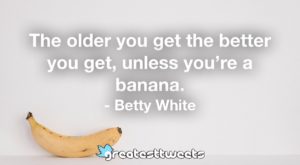The older you get the better you get, unless you're a banana. - Betty White