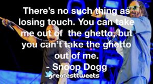 There’s no such thing as losing touch. You can take me out of the ghetto, but you can’t take the ghetto out of me. - Snoop Dogg