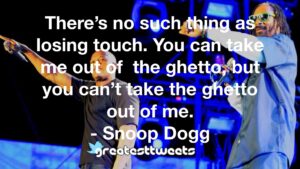 There’s no such thing as losing touch. You can take me out of the ghetto, but you can’t take the ghetto out of me. - Snoop Dogg