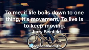 To me, if life boils down to one thing, it’s movement. To live is to keep moving. _ Jerry Seinfeld