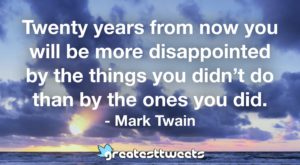 Twenty years from now you will be more disappointed by the things you didn’t do than by the ones you did. - Mark Twain