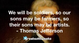 We will be soldiers, so our sons may be farmers, so their sons may be artists. - Thomas Jefferson