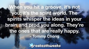 When you hit a groove, it’s not you; it’s the spirit world. The spirits whisper the ideas in your brain and prod you along. They’re the ones that are really happy. - Tommy Chong