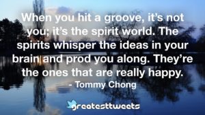 When you hit a groove, it’s not you; it’s the spirit world. The spirits whisper the ideas in your brain and prod you along. They’re the ones that are really happy. - Tommy Chong