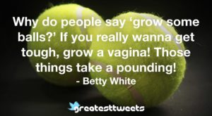 Why do people say ‘grow some balls?’ If you really wanna get tough, grow a vagina! Those things take a pounding! - Betty White