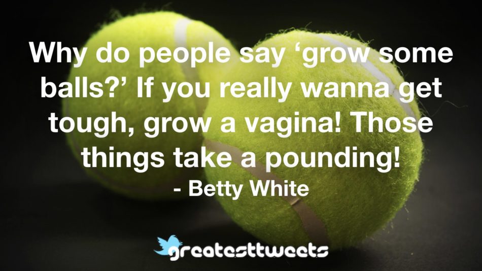 Why do people say ‘grow some balls?’ If you really wanna get tough, grow a vagina! Those things take a pounding! - Betty White