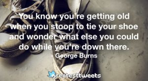 You know you’re getting old when you stoop to tie your shoe and wonder what else you could do while you’re down there. - George Burns