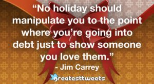 “No holiday should manipulate you to the point where you’re going into debt just to show someone you love them.” - Jim Carrey