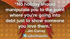 “No holiday should manipulate you to the point where you’re going into debt just to show someone you love them.” - Jim Carrey